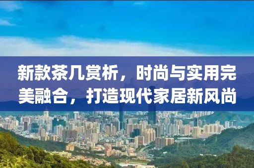 新款茶几赏析,时尚与实用完美融合,打造现代家居新风尚