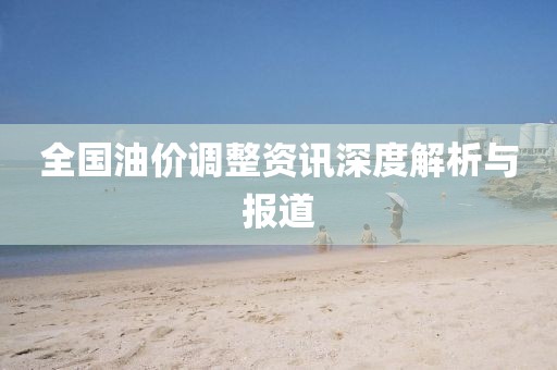 全国油价调整资讯深度解析与报道