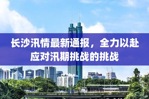 长沙汛情最新通报，全力以赴应对汛期挑战的挑战