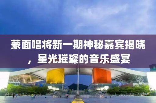 蒙面唱将新一期神秘嘉宾揭晓，星光璀璨的音乐盛宴