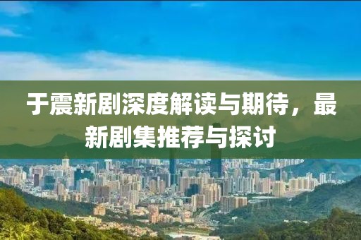 于震新剧深度解读与期待，最新剧集推荐与探讨