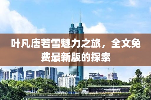 叶凡唐若雪魅力之旅，全文免费最新版的探索