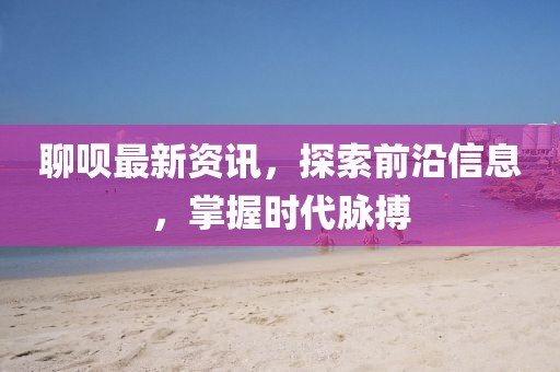 聊呗最新资讯，探索前沿信息，掌握时代脉搏