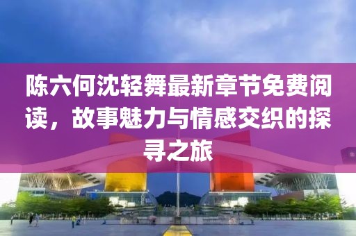 陈六何沈轻舞最新章节免费阅读，故事魅力与情感交织的探寻之旅