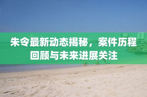 朱令最新动态揭秘，案件历程回顾与未来进展关注