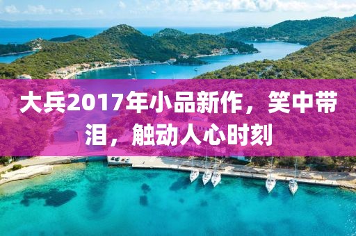 大兵2017年小品新作，笑中带泪，触动人心时刻
