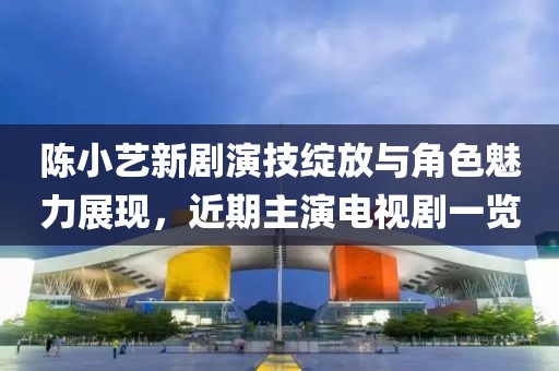 陈小艺新剧演技绽放与角色魅力展现,近期主演电视剧一览