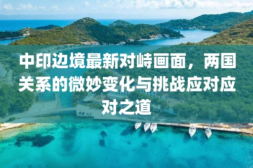 中印边境最新对峙画面，两国关系的微妙变化与挑战应对应对之道