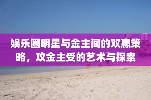 娱乐圈明星与金主间的双赢策略，攻金主受的艺术与探索