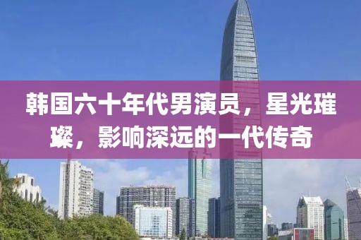 韩国六十年代男演员，星光璀璨，影响深远的一代传奇