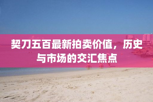 契刀五百最新拍卖价值，历史与市场的交汇焦点