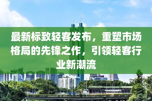 最新标致轻客发布，重塑市场格局的先锋之作，引领轻客行业新潮流