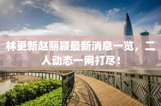 林更新赵丽颖最新消息一览，二人动态一网打尽！