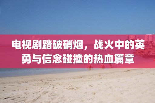 电视剧踏破硝烟,战火中的英勇与信念碰撞的热血篇章
