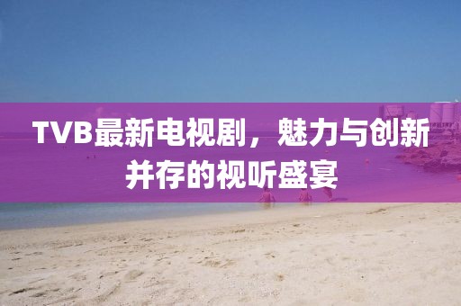 TVB最新电视剧,魅力与创新并存的视听盛宴