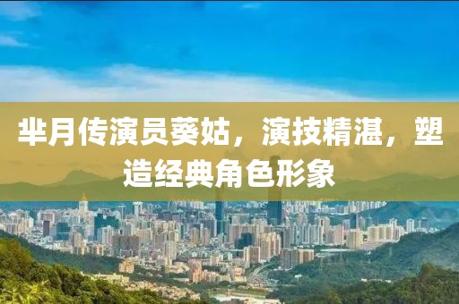 芈月传演员葵姑,演技精湛,塑造经典角色形象