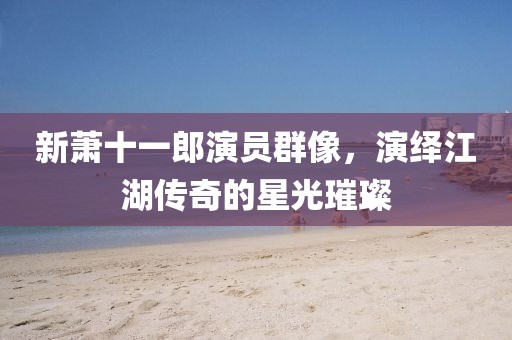 新萧十一郎演员群像,演绎江湖传奇的星光璀璨