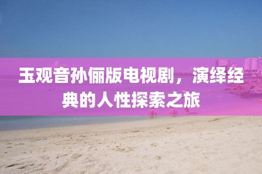 玉观音孙俪版电视剧,演绎经典的人性探索之旅