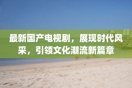 最新国产电视剧,展现时代风采,引领文化潮流新篇章