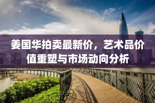 姜国华拍卖最新价,艺术品价值重塑与市场动向分析