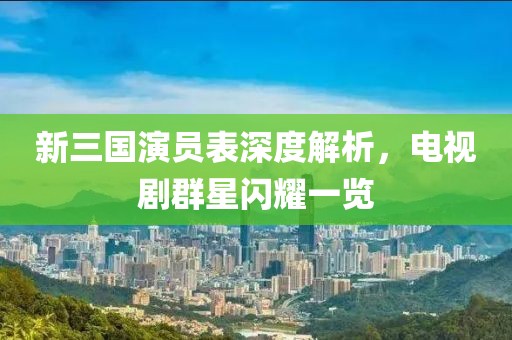 新三国演员表深度解析，电视剧群星闪耀一览