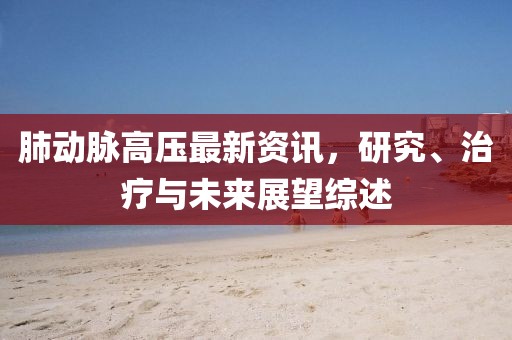 肺动脉高压最新资讯，研究、治疗与未来展望综述