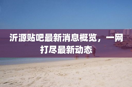 沂源贴吧最新消息概览，一网打尽最新动态