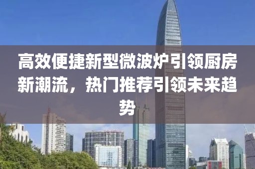 高效便捷新型微波炉引领厨房新潮流，热门推荐引领未来趋势