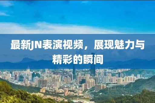 最新JN表演视频，展现魅力与精彩的瞬间