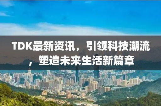 TDK最新资讯，引领科技潮流，塑造未来生活新篇章