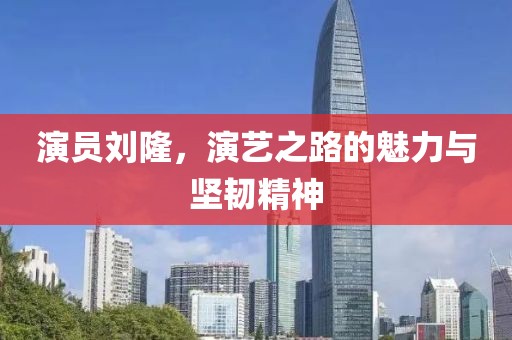 演员刘隆，演艺之路的魅力与坚韧精神