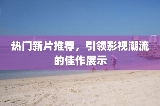 热门新片推荐,引领影视潮流的佳作展示