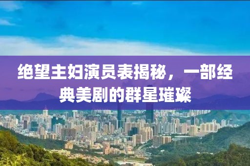 绝望主妇演员表揭秘，一部经典美剧的群星璀璨