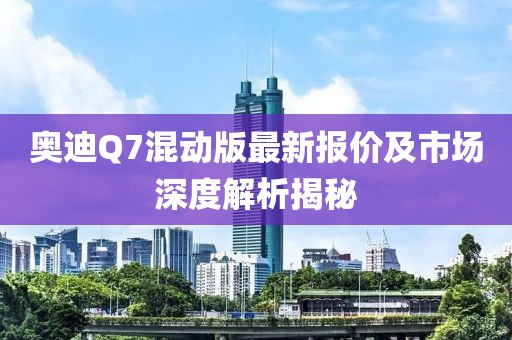奥迪Q7混动版最新报价及市场深度解析揭秘