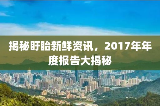 揭秘盱眙新鲜资讯,2017年年度报告大揭秘