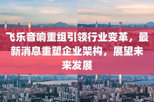 飞乐音响重组引领行业变革，最新消息重塑企业架构，展望未来发展
