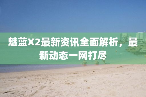 魅蓝X2最新资讯全面解析,最新动态一网打尽