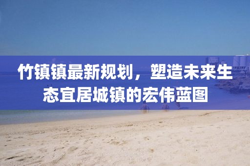 竹镇镇最新规划,塑造未来生态宜居城镇的宏伟蓝图