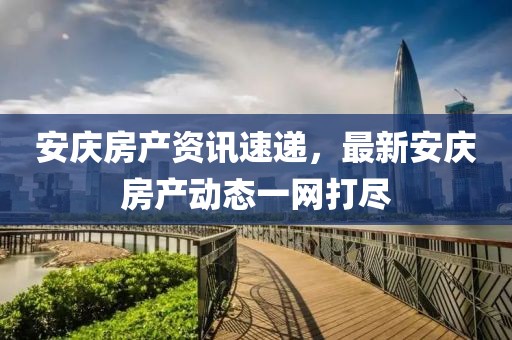安庆房产资讯速递，最新安庆房产动态一网打尽