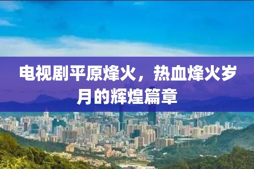 电视剧平原烽火,热血烽火岁月的辉煌篇章