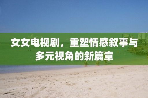 女女电视剧,重塑情感叙事与多元视角的新篇章