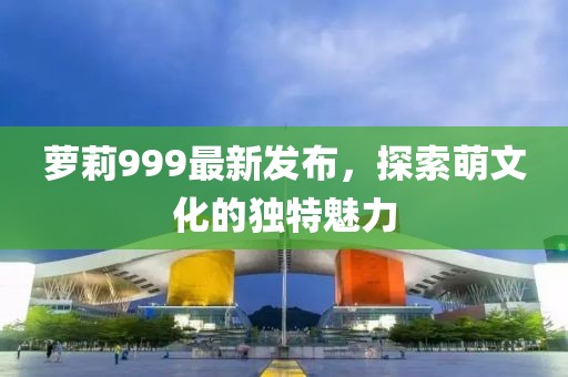 萝莉999最新发布,探索萌文化的独特魅力