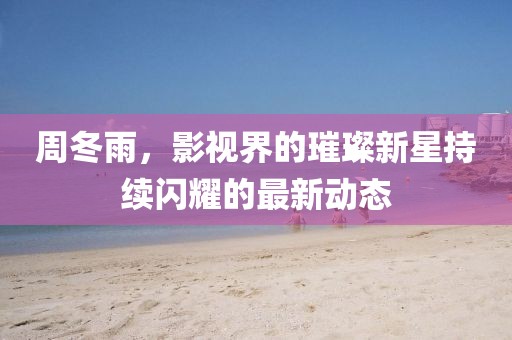 周冬雨,影视界的璀璨新星持续闪耀的最新动态