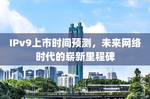 IPv9上市时间预测,未来网络时代的崭新里程碑