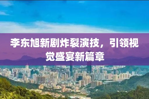 李东旭新剧炸裂演技,引领视觉盛宴新篇章