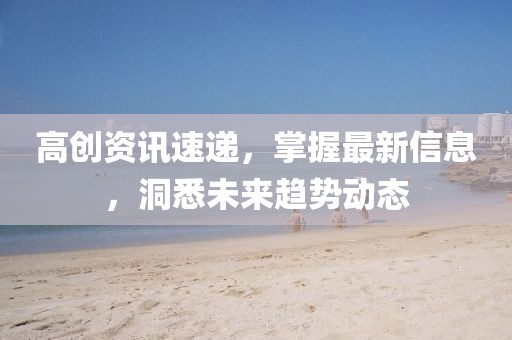 高创资讯速递,掌握最新信息,洞悉未来趋势动态