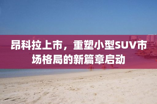 昂科拉上市,重塑小型SUV市场格局的新篇章启动