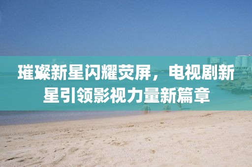璀璨新星闪耀荧屏,电视剧新星引领影视力量新篇章