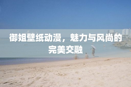 御姐壁纸动漫,魅力与风尚的完美交融