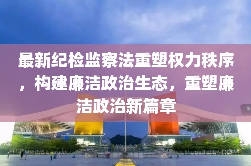 最新纪检监察法重塑权力秩序,构建廉洁政治生态,重塑廉洁政治新篇章